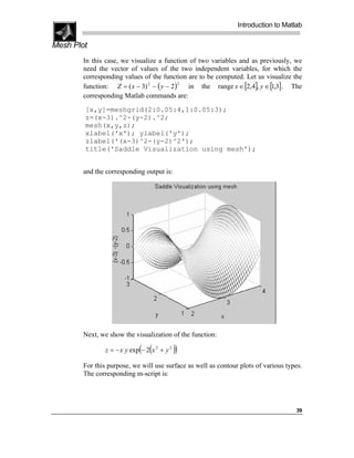 Introduction to Matlab

Mesh Plot
        In this case, we visualize a function of two variables and as previously, we
        need the vector of values of the two independent variables, for which the
        corresponding values of the function are to be computed. Let us visualize the
        function: Z = ( x − 3) 2 − ( y − 2)   in the range x ∈ [2,4], y ∈ [1,3] . The
                                            2


        corresponding Matlab commands are:
        [x,y]=meshgrid(2:0.05:4,1:0.05:3);
        z=(x-3).^2-(y-2).^2;
        mesh(x,y,z);
        xlabel('x'); ylabel('y');
        zlabel('(x-3)^2-(y-2)^2');
        title('Saddle Visualization using mesh');


        and the corresponding output is:




        Next, we show the visualization of the function:

                             ( (
                z = − x y exp − 2 x 2 + y 2   ))
        For this purpose, we will use surface as well as contour plots of various types.
        The corresponding m-script is:




                                                                                     39
 