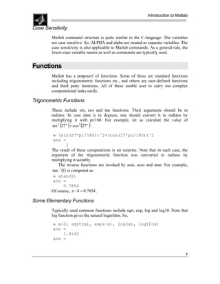 Introduction to Matlab

Case Sensitivity
        Matlab command structure is quite similar to the C-language. The variables
        are case sensitive. So, ALPHA and alpha are treated as separate variables. The
        case sensitivity is also applicable to Matlab commands. As a general rule, the
        lower-case variable names as well as commands are typically used.


Functions
        Matlab has a potpourri of functions. Some of these are standard functions
        including trigonometric functions etc., and others are user-defined functions
        and third party functions. All of these enable user to carry out complex
        computational tasks easily.

Trigonometric Functions
        These include sin, cos and tan functions. Their arguments should be in
        radians. In case data is in degrees, one should convert it to radians by
        multiplying it with pi/180. For example, let us calculate the value of
            ( )         ( )
        sin 2 27 o + cos 2 27 o :

         » (sin(27*pi/180))^2+(cos(27*pi/180))^2
         ans =
                  1
        The result of these computations is no surprise. Note that in each case, the
        argument of the trigonometric function was converted to radians by
        multiplying it suitably.
            The inverse functions are invoked by asin, acos and atan. For example,
        tan −1 (1) is computed as:
         » atan(1)
         ans =
                 0.7854
        Of course, π / 4 = 0.7854 .

Some Elementary Functions
        Typically used common functions include sqrt, exp, log and log10. Note that
        log function gives the natural logarithm. So,
         » x=2; sqrt(x), exp(-x), log(x), log10(x)
         ans =
             1.4142
         ans =


                                                                                    7
 