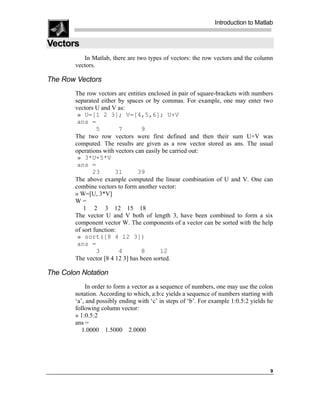 Introduction to Matlab


Vectors
           In Matlab, there are two types of vectors: the row vectors and the column
        vectors.

The Row Vectors
        The row vectors are entities enclosed in pair of square-brackets with numbers
        separated either by spaces or by commas. For example, one may enter two
        vectors U and V as:
         » U=[1 2 3]; V=[4,5,6]; U+V
         ans =
                 5        7       9
        The two row vectors were first defined and then their sum U+V was
        computed. The results are given as a row vector stored as ans. The usual
        operations with vectors can easily be carried out:
         » 3*U+5*V
         ans =
               23       31       39
        The above example computed the linear combination of U and V. One can
        combine vectors to form another vector:
        » W=[U, 3*V]
        W=
           1 2 3 12 15 18
        The vector U and V both of length 3, have been combined to form a six
        component vector W. The components of a vector can be sorted with the help
        of sort function:
         » sort([8 4 12 3])
         ans =
                 3        4       8       12
        The vector [8 4 12 3] has been sorted.

The Colon Notation
             In order to form a vector as a sequence of numbers, one may use the colon
        notation. According to which, a:b:c yields a sequence of numbers starting with
        ‘a’, and possibly ending with ‘c’ in steps of ‘b’. For example 1:0.5:2 yields he
        following column vector:
        » 1:0.5:2
        ans =
           1.0000 1.5000 2.0000




                                                                                      9
 
