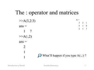 Introduction to Matlab Sumitha Balasuriya 12
The : operator and matrices
>>A(3,2:3)
ans =
1 7
>>A(:,2)
ans =
2
1
1
A =
3 2 1
5 1 0
2 1 7
What’ll happen if you type A(:,:) ?
 