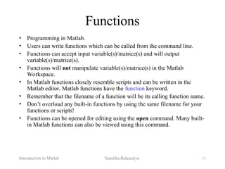 Introduction to Matlab Sumitha Balasuriya 16
Functions
• Programming in Matlab.
• Users can write functions which can be called from the command line.
• Functions can accept input variable(s)/matrice(s) and will output
variable(s)/matrice(s).
• Functions will not manipulate variable(s)/matrice(s) in the Matlab
Workspace.
• In Matlab functions closely resemble scripts and can be written in the
Matlab editor. Matlab functions have the function keyword.
• Remember that the filename of a function will be its calling function name.
• Don’t overload any built-in functions by using the same filename for your
functions or scripts!
• Functions can be opened for editing using the open command. Many built-
in Matlab functions can also be viewed using this command.
 