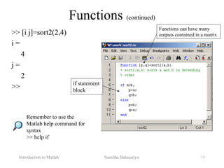 Introduction to Matlab Sumitha Balasuriya 18
>> [i j]=sort2(2,4)
i =
4
j =
2
>>
Functions (continued)
Functions can have many
outputs contained in a matrix
Remember to use the
Matlab help command for
syntax
>> help if
if statement
block
 