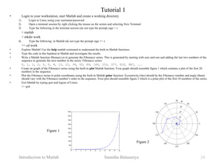 Introduction to Matlab Sumitha Balasuriya 24
Tutorial 1
• Login to your workstation, start Matlab and create a working directory
1) Login to Linux using your username/password
2) Open a terminal session by right clicking the mouse on the screen and selecting New Terminal
3) Type the following in the terminal session (do not type the prompt sign > )
> matlab
> mkdir work
4) Type the following in Matlab (do not type the prompt sign >> )
>> cd work
• Explore Matlab! Use the help matlab command to understand the built-in Matlab functions
• Type the code in this handout in Matlab and investigate the results.
• Write a Matlab function fibonacci.m to generate the Fibonacci series. This is generated by starting with zero and one and adding the last two numbers of the
sequence to generate the next number in the series. Fibonacci series:
0, 1, 1, 2, 3, 5, 8, 13, 21, 34, 55, 89, 144, 233, 377, 610, 987, ...
• Create an graph of the Fibonacci series using the built-in plot Matlab function. Your graph should resemble figure 1 which contains a plot of the first 20
numbers in the sequence.
• Plot the Fibonacci series in polar coordinates using the built-in Matlab polar function. Eccentricity (rho) should be the Fibonacci number and angle (theta)
should vary with the Fibonacci number’s order in the sequence. Your plot should resemble figure 2 which is a polar plot of the first 10 numbers of the series.
• Exit Matlab by typing quit and logout of Linux.
>> quit
Figure 1
Figure 2
 