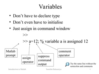 Introduction to Matlab Sumitha Balasuriya 4
Variables
• Don’t have to declare type
• Don’t even have to initialise
• Just assign in command window
>>
>> a=12; % variable a is assigned 12
Matlab
prompt
assign
operator
suppress
command
output
comment
operator
Try the same line without the
semicolon and comments
 