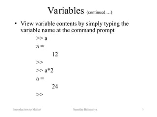 Introduction to Matlab Sumitha Balasuriya 5
Variables (continued …)
• View variable contents by simply typing the
variable name at the command prompt
>> a
a =
12
>>
>> a*2
a =
24
>>
 