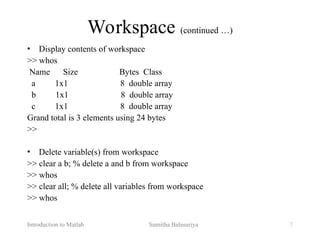 Introduction to Matlab Sumitha Balasuriya 7
Workspace (continued …)
• Display contents of workspace
>> whos
Name Size Bytes Class
a 1x1 8 double array
b 1x1 8 double array
c 1x1 8 double array
Grand total is 3 elements using 24 bytes
>>
• Delete variable(s) from workspace
>> clear a b; % delete a and b from workspace
>> whos
>> clear all; % delete all variables from workspace
>> whos
 