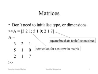 Introduction to Matlab Sumitha Balasuriya 9
Matrices
• Don’t need to initialise type, or dimensions
>>A = [3 2 1; 5 1 0; 2 1 7]
A =
3 2 1
5 1 0
2 1 7
>>
square brackets to define matrices
semicolon for next row in matrix
 