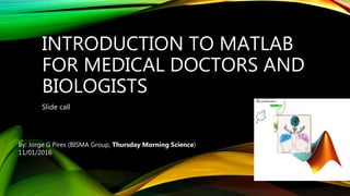 INTRODUCTION TO MATLAB
FOR MEDICAL DOCTORS AND
BIOLOGISTS
Slide call
By: Jorge G Pires (BISMA Group, Thursday Morning Science)
11/01/2016
 