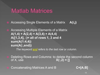  Accessing Single Elements of a Matrix A(i,j)
 Accessing Multiple Elements of a Matrix
A(1,4) + A(2,4) + A(3,4) + A(4,4)
A([1,3,4], :)= all of rows 1, 3 and 4
sum(A(1:4,4))
sum(A(:,end))
The keyword end refers to the last row or column.
 Deleting Rows and Columns: to delete the second column
of X, use X(:,2) = []
 Concatenating Matrices A and B C=[A;B]
13
 