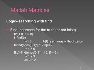 Logic--searching with find
 Find--searches for the truth (or not false)
› b=[1 0 -1 0 0];
› I=find(b)
I=1 3 b(I) is an array without zeros
› I=find(ones(3,1)*[ 1 2 3]==2)
I= 4 5 6
› [I,J]=find(ones(3,1)*[ 1 2 3]==2)
I= 1 2 3
J= 2 2 2
15
 