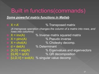 Some powerful matrix functions in Matlab
 X = A’ % Transposed matrix
(A transpose operation changes the column of a matrix into rows, and
rows into columns)
 X = inv(A) % Inverse matrix squared matrix
 X = pinv(A) % Pseudo inverse
 X = chol(A) % Cholesky decomp.
 d = det(A) % Determinant
 [X,D] = eig(A) % Eigenvalues and eigenvectors
 [Q,R] = qr(X) % QR decomposition
 [U,D,V] = svd(A) % singular value decomp
27
 