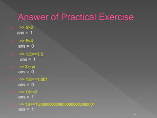 5. >> 5>2
ans = 1
6. >> 5<4
ans = 0
7. >> 1.5<=1.5
ans = 1
8. >> 2>=pi
ans = 0
9. >> 1.8==1.801
ans = 0
10. >> 1.8~=2
ans = 1
11. >> 1.8==1.80000000000000000000000001
ans = 1
3
 