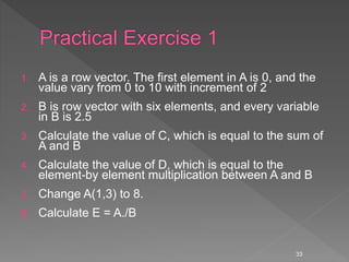 1. A is a row vector. The first element in A is 0, and the
value vary from 0 to 10 with increment of 2
2. B is row vector with six elements, and every variable
in B is 2.5
3. Calculate the value of C, which is equal to the sum of
A and B
4. Calculate the value of D, which is equal to the
element-by element multiplication between A and B
5. Change A(1,3) to 8.
6. Calculate E = A./B
33
 