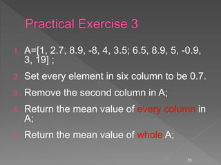 1. A=[1, 2.7, 8.9, -8, 4, 3.5; 6.5, 8.9, 5, -0.9,
3, 19] ;
2. Set every element in six column to be 0.7.
3. Remove the second column in A;
4. Return the mean value of every column in
A;
5. Return the mean value of whole A;
35
 