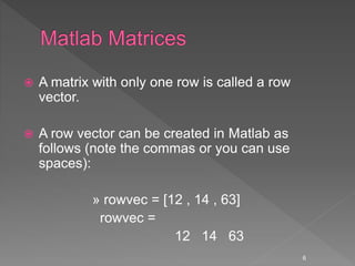  A matrix with only one row is called a row
vector.
 A row vector can be created in Matlab as
follows (note the commas or you can use
spaces):
» rowvec = [12 , 14 , 63]
rowvec =
12 14 63
6
 