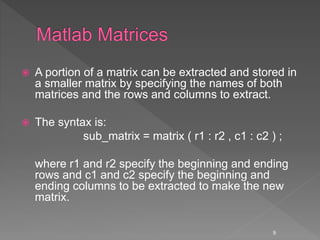  A portion of a matrix can be extracted and stored in
a smaller matrix by specifying the names of both
matrices and the rows and columns to extract.
 The syntax is:
sub_matrix = matrix ( r1 : r2 , c1 : c2 ) ;
where r1 and r2 specify the beginning and ending
rows and c1 and c2 specify the beginning and
ending columns to be extracted to make the new
matrix.
9
 