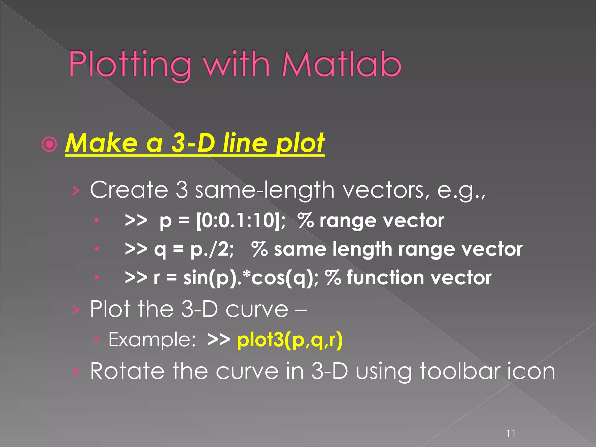  Make a 3-D line plot › Create 3 same-length vectors, e.g.,  >> p = [0:0.1:10]; % range vector  >> q = p./2; % same length range vector  >> r = sin(p).*cos(q); % function vector › Plot the 3-D curve –  Example: >> plot3(p,q,r) › Rotate the curve in 3-D using toolbar icon 11 
