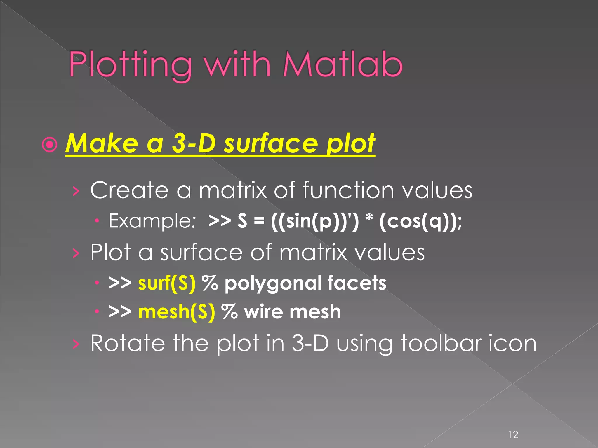  Make a 3-D surface plot › Create a matrix of function values  Example: >> S = ((sin(p))') * (cos(q)); › Plot a surface of matrix values  >> surf(S) % polygonal facets  >> mesh(S) % wire mesh › Rotate the plot in 3-D using toolbar icon 12 