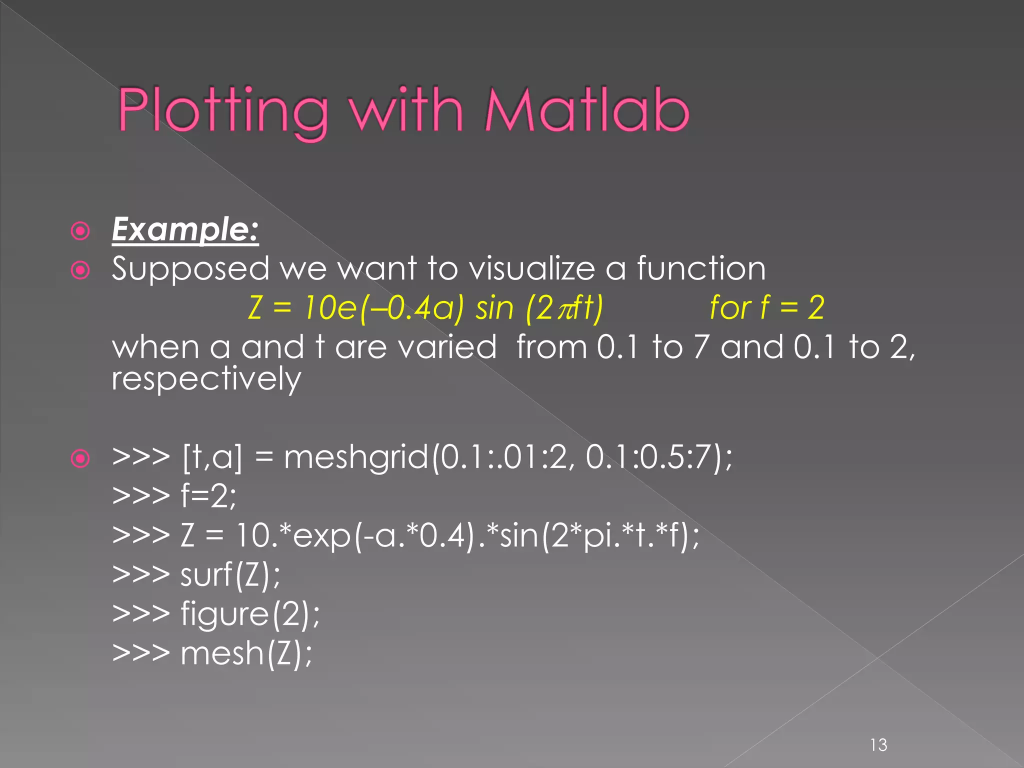  Example:  Supposed we want to visualize a function Z = 10e(–0.4a) sin (2ft) for f = 2 when a and t are varied from 0.1 to 7 and 0.1 to 2, respectively  >>> [t,a] = meshgrid(0.1:.01:2, 0.1:0.5:7); >>> f=2; >>> Z = 10.*exp(-a.*0.4).*sin(2*pi.*t.*f); >>> surf(Z); >>> figure(2); >>> mesh(Z); 13 
