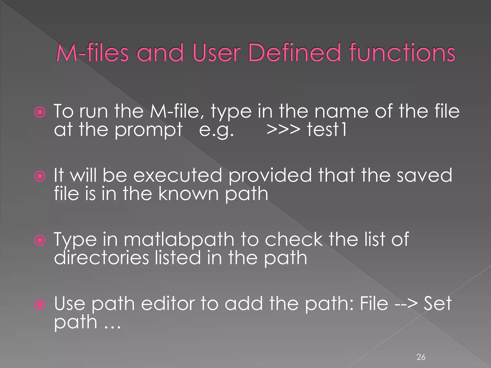  To run the M-file, type in the name of the file at the prompt e.g. >>> test1  It will be executed provided that the saved file is in the known path  Type in matlabpath to check the list of directories listed in the path  Use path editor to add the path: File --> Set path … 26 