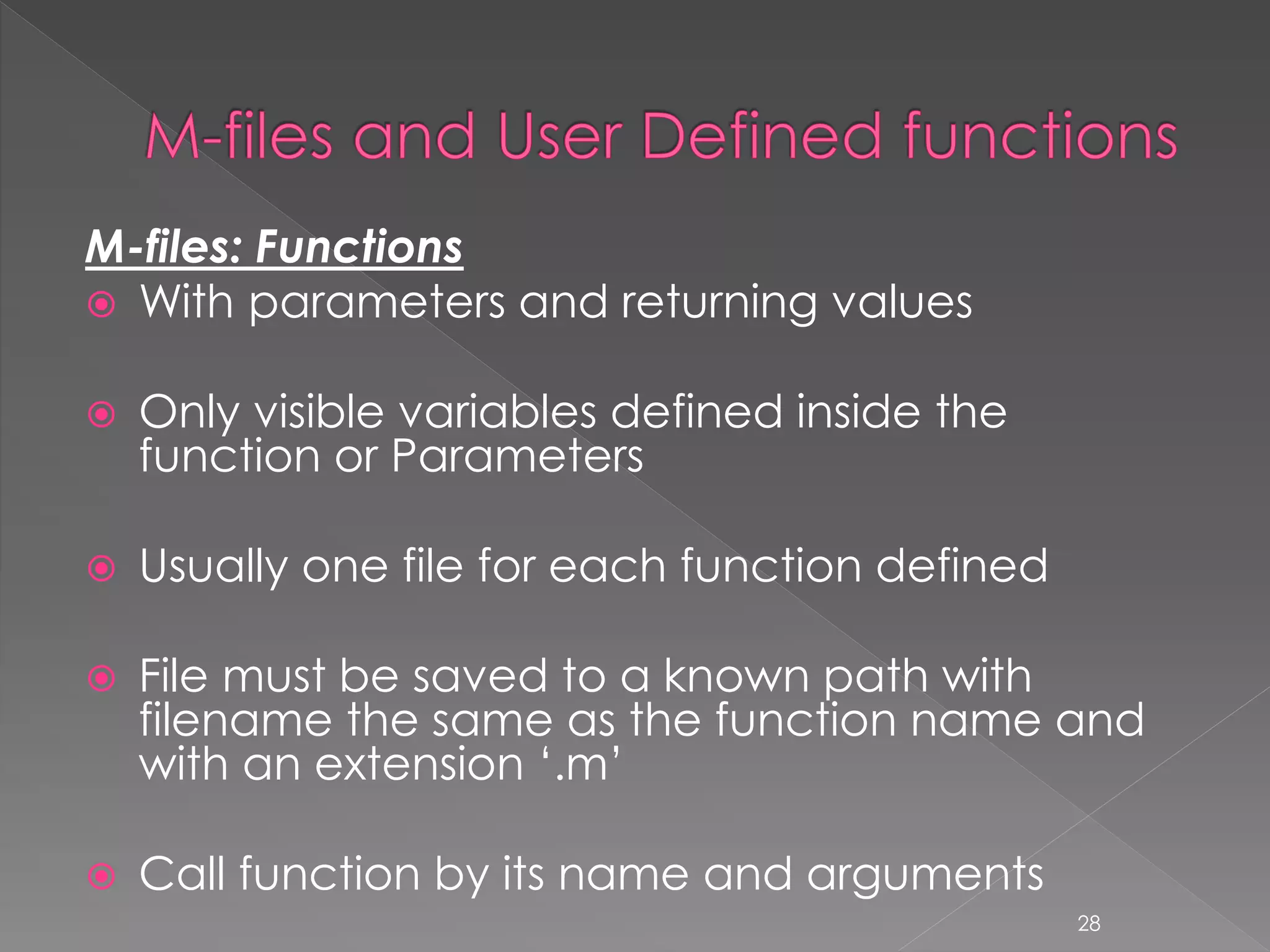 M-files: Functions  With parameters and returning values  Only visible variables defined inside the function or Parameters  Usually one file for each function defined  File must be saved to a known path with filename the same as the function name and with an extension ‘.m’  Call function by its name and arguments 28 