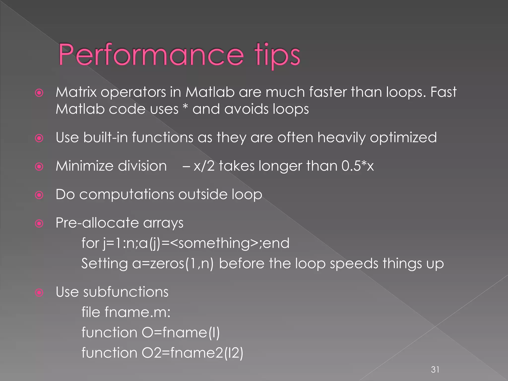  Matrix operators in Matlab are much faster than loops. Fast Matlab code uses * and avoids loops  Use built-in functions as they are often heavily optimized  Minimize division – x/2 takes longer than 0.5*x  Do computations outside loop  Pre-allocate arrays for j=1:n;a(j)=<something>;end Setting a=zeros(1,n) before the loop speeds things up  Use subfunctions file fname.m: function O=fname(I) function O2=fname2(I2) 31 