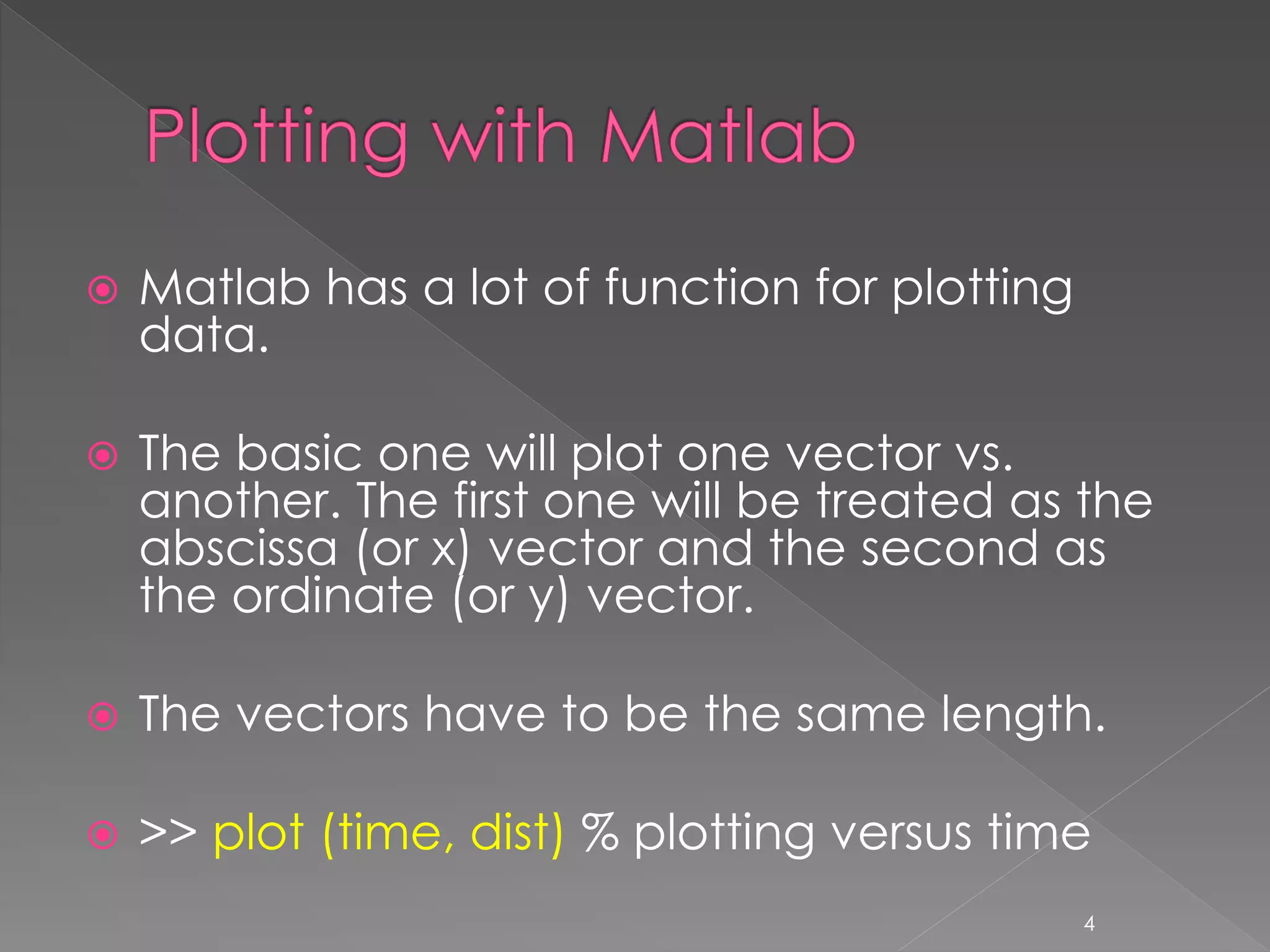  Matlab has a lot of function for plotting data.  The basic one will plot one vector vs. another. The first one will be treated as the abscissa (or x) vector and the second as the ordinate (or y) vector.  The vectors have to be the same length.  >> plot (time, dist) % plotting versus time 4 