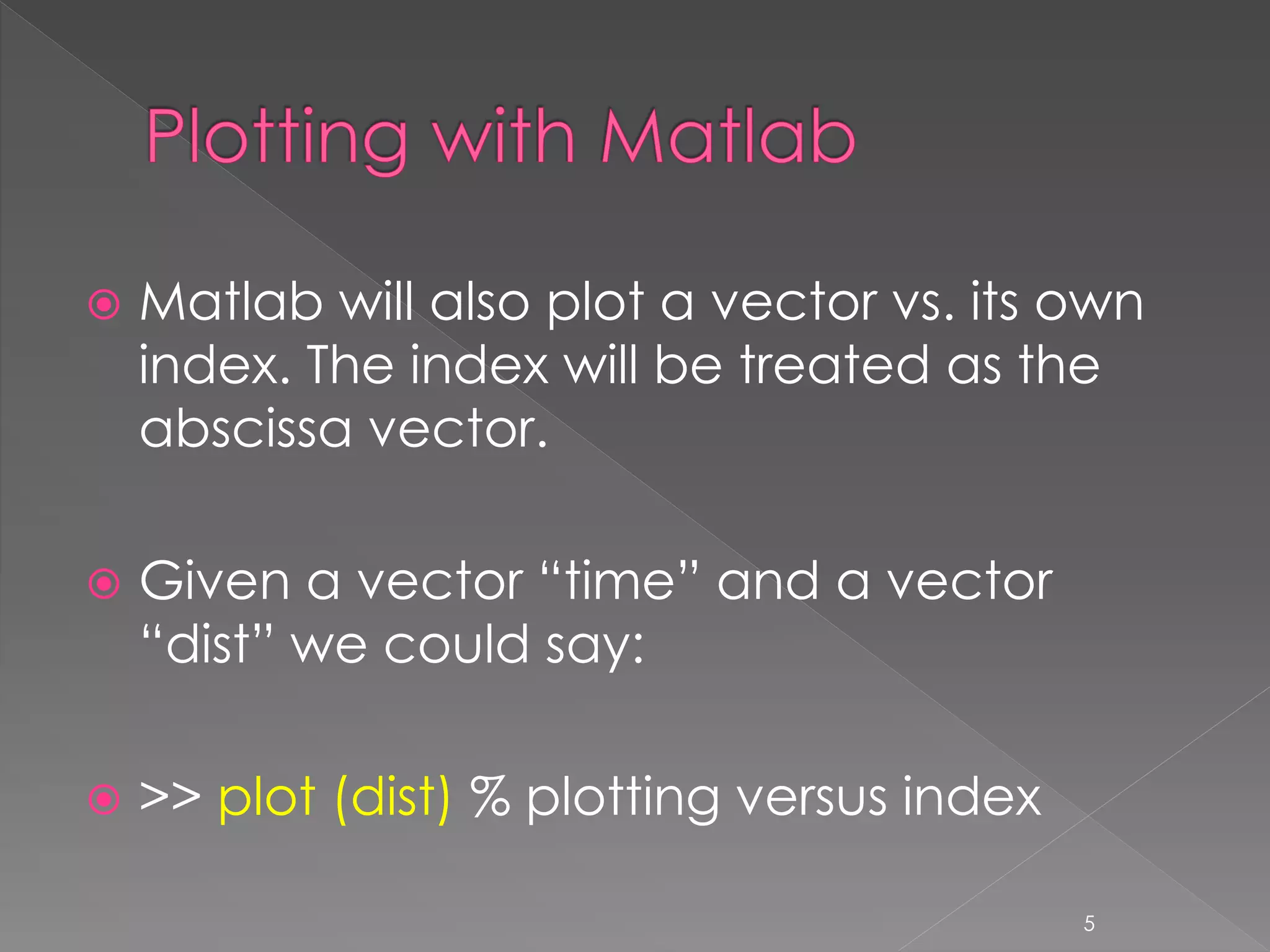  Matlab will also plot a vector vs. its own index. The index will be treated as the abscissa vector.  Given a vector “time” and a vector “dist” we could say:  >> plot (dist) % plotting versus index 5 