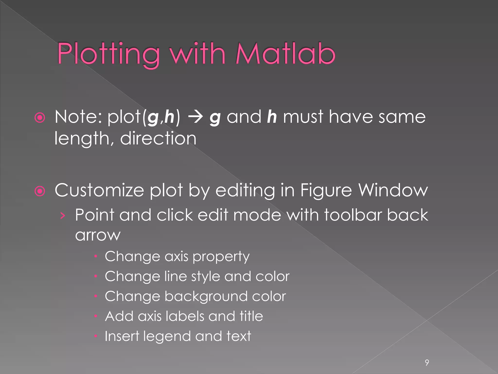  Note: plot(g,h)  g and h must have same length, direction  Customize plot by editing in Figure Window › Point and click edit mode with toolbar back arrow  Change axis property  Change line style and color  Change background color  Add axis labels and title  Insert legend and text 9 