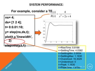 SYSTEM PERFORMANCE:
ns= 4;
ds= [1 2 4];
t= 0:0.01:10;
y= step(ns,ds,t);
plot(t,y,'linewidth',
2)
stepinfo(y,t,1)
>>RiseTime: 0.8188
>>SettlingTime: 4.0382
>>SettlingMin: 0.9054
>>SettlingMax: 1.1630
>>Overshoot: 16.3029
>>Undershoot: 0
>>Peak: 1.1630
>>PeakTime: 1.8100
For example, consider a TF
P R E P A R E D B Y H A W I . A 103
 