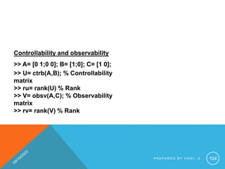 Controllability and observability
>> A= [0 1;0 0]; B= [1;0]; C= [1 0];
>> U= ctrb(A,B); % Controllability
matrix
>> ru= rank(U) % Rank
>> V= obsv(A,C); % Observability
matrix
>> rv= rank(V) % Rank
P R E P A R E D B Y H A W I . A 104
 