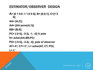 ESTIMATOR/OBSERVER DESIGN
A= [0 1 0;0 -1 1;0 0 0]; B= [0;0;1]; C=[1 0
0];
AA= [A;C];
AA= [AA zeros(4,1)];
BB= [B;0];
PC= [-2+2j, -2-2j, -1, -2];% pole
K= acker(AA,BB,PC)
PO= [-3+2j, -3-2j, -4]; pole of observer
AT= A'; CT= C'; L= acker(AT, CT, PO);
L= L'
P R E P A R E D B Y H A W I . A 105
 