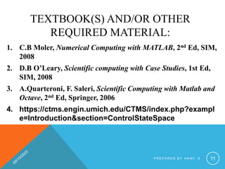 TEXTBOOK(S) AND/OR OTHER
REQUIRED MATERIAL:
1. C.B Moler, Numerical Computing with MATLAB, 2nd Ed, SIM,
2008
2. D.B O’Leary, Scientific computing with Case Studies, 1st Ed,
SIM, 2008
3. A.Quarteroni, F. Saleri, Scientific Computing with Matlab and
Octave, 2nd Ed, Springer, 2006
4. https://ctms.engin.umich.edu/CTMS/index.php?exampl
e=Introduction&section=ControlStateSpace
P R E P A R E D B Y H A W I . A 11
 