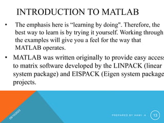 INTRODUCTION TO MATLAB
• The emphasis here is “learning by doing". Therefore, the
best way to learn is by trying it yourself. Working through
the examples will give you a feel for the way that
MATLAB operates.
• MATLAB was written originally to provide easy access
to matrix software developed by the LINPACK (linear
system package) and EISPACK (Eigen system package
projects.
P R E P A R E D B Y H A W I . A 13
 