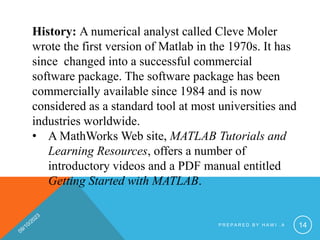 History: A numerical analyst called Cleve Moler
wrote the first version of Matlab in the 1970s. It has
since changed into a successful commercial
software package. The software package has been
commercially available since 1984 and is now
considered as a standard tool at most universities and
industries worldwide.
• A MathWorks Web site, MATLAB Tutorials and
Learning Resources, offers a number of
introductory videos and a PDF manual entitled
Getting Started with MATLAB.
P R E P A R E D B Y H A W I . A 14
 