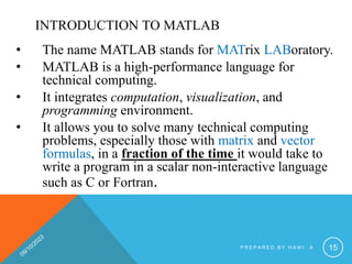 INTRODUCTION TO MATLAB
• The name MATLAB stands for MATrix LABoratory.
• MATLAB is a high-performance language for
technical computing.
• It integrates computation, visualization, and
programming environment.
• It allows you to solve many technical computing
problems, especially those with matrix and vector
formulas, in a fraction of the time it would take to
write a program in a scalar non-interactive language
such as C or Fortran.
P R E P A R E D B Y H A W I . A 15
 