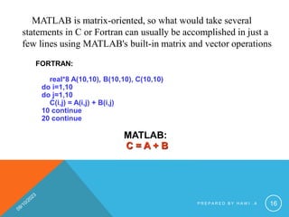 MATLAB is matrix-oriented, so what would take several
statements in C or Fortran can usually be accomplished in just a
few lines using MATLAB's built-in matrix and vector operations
FORTRAN:
real*8 A(10,10), B(10,10), C(10,10)
do i=1,10
do j=1,10
C(i,j) = A(i,j) + B(i,j)
10 continue
20 continue
MATLAB:
C = A + B
P R E P A R E D B Y H A W I . A 16
 