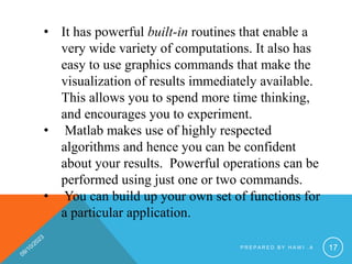 • It has powerful built-in routines that enable a
very wide variety of computations. It also has
easy to use graphics commands that make the
visualization of results immediately available.
This allows you to spend more time thinking,
and encourages you to experiment.
• Matlab makes use of highly respected
algorithms and hence you can be confident
about your results. Powerful operations can be
performed using just one or two commands.
• You can build up your own set of functions for
a particular application.
P R E P A R E D B Y H A W I . A 17
 
