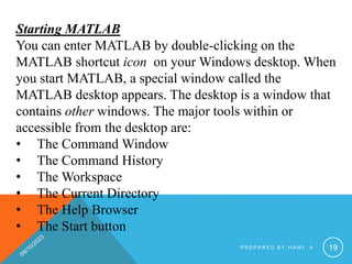 Starting MATLAB
You can enter MATLAB by double-clicking on the
MATLAB shortcut icon on your Windows desktop. When
you start MATLAB, a special window called the
MATLAB desktop appears. The desktop is a window that
contains other windows. The major tools within or
accessible from the desktop are:
• The Command Window
• The Command History
• The Workspace
• The Current Directory
• The Help Browser
• The Start button
P R E P A R E D B Y H A W I . A 19
 