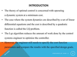 INTRODUCTION
• The theory of optimal control is concerned with operating
a dynamic system at a minimum cost.
• The case where the system dynamics are described by a set of linear
differential equations and the cost is described by a quadratic
function is called the LQ problem.
• The Lqr algorithm reduces the amount of work done by the control
systems engineer to optimize the controller.
• However, the engineer still needs to specify the cost function
parameters and compare the results with the specified design goals.
P R E P A R E D B Y H A W I . A 2
 