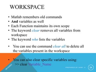 WORKSPACE
• Matlab remembers old commands
• And variables as well
• Each Function maintains its own scope
• The keyword clear removes all variables from
workspace
• The keyword who lists the variables
• You can use the command clear all to delete all
the variables present in the workspace
• You can also clear specific variables using:
>> clear Variable_Name
P R E P A R E D B Y H A W I . A 24
 