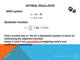 OPTIMAL REGULATOR
SISO system
Quadratic function
Find a control law u= -Kx for a dynamical system in terms of
minimizing the objective function.
where Q and R are user-defined weighting matrix and
coefficient, respectively.
P R E P A R E D B Y H A W I . A 3
 