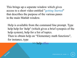 This brings up a separate window which gives
access to a short video entitled ”getting Started"
that describes the purpose of the various panes
in the main Matlab window.
Help is available from the command line prompt. Type
help help for help" (which gives a brief synopsis of the
help system), help for a list of topics.
Then to obtain help on “Elementary math functions",
for instance, type
>> help elfun
P R E P A R E D B Y H A W I . A 31
 