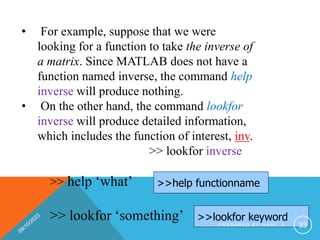 • For example, suppose that we were
looking for a function to take the inverse of
a matrix. Since MATLAB does not have a
function named inverse, the command help
inverse will produce nothing.
• On the other hand, the command lookfor
inverse will produce detailed information,
which includes the function of interest, inv.
>> lookfor inverse
>> help ‘what’
>> lookfor ‘something’
>>help functionname
>>lookfor keyword
P R E P A R E D B Y H A W I . A 33
 