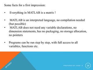 Some facts for a first impression:
• Everything in MATLAB is a matrix !
• MATLAB is an interpreted language, no compilation needed
(but possible)
• MATLAB does not need any variable declarations, no
dimension statements, has no packaging, no storage allocation,
no pointers
• Programs can be run step by step, with full access to all
variables, functions etc.
P R E P A R E D B Y H A W I . A 34
 