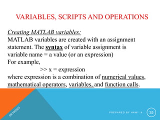 VARIABLES, SCRIPTS AND OPERATIONS
Creating MATLAB variables:
MATLAB variables are created with an assignment
statement. The syntax of variable assignment is
variable name = a value (or an expression)
For example,
>> x = expression
where expression is a combination of numerical values,
mathematical operators, variables, and function calls.
P R E P A R E D B Y H A W I . A 35
 