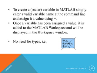 • To create a (scalar) variable in MATLAB simply
enter a valid variable name at the command line
and assign it a value using =.
• Once a variable has been assigned a value, it is
added to the MATLAB Workspace and will be
displayed in the Workspace window.
• No need for types. i.e., int a;
double b;
float c;
P R E P A R E D B Y H A W I . A 37
 