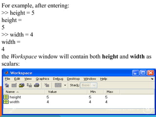 For example, after entering:
>> height = 5
height =
5
>> width = 4
width =
4
the Workspace window will contain both height and width as
scalars:
P R E P A R E D B Y H A W I . A 38
 