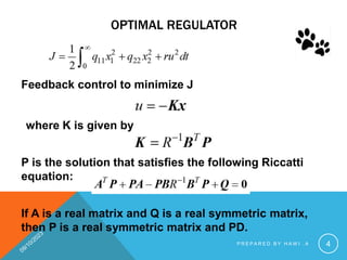 OPTIMAL REGULATOR
Feedback control to minimize J
where K is given by
P is the solution that satisfies the following Riccatti
equation:
If A is a real matrix and Q is a real symmetric matrix,
then P is a real symmetric matrix and PD.
P R E P A R E D B Y H A W I . A 4
 
