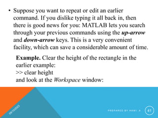 • Suppose you want to repeat or edit an earlier
command. If you dislike typing it all back in, then
there is good news for you: MATLAB lets you search
through your previous commands using the up-arrow
and down-arrow keys. This is a very convenient
facility, which can save a considerable amount of time.
Example. Clear the height of the rectangle in the
earlier example:
>> clear height
and look at the Workspace window:
P R E P A R E D B Y H A W I . A 41
 